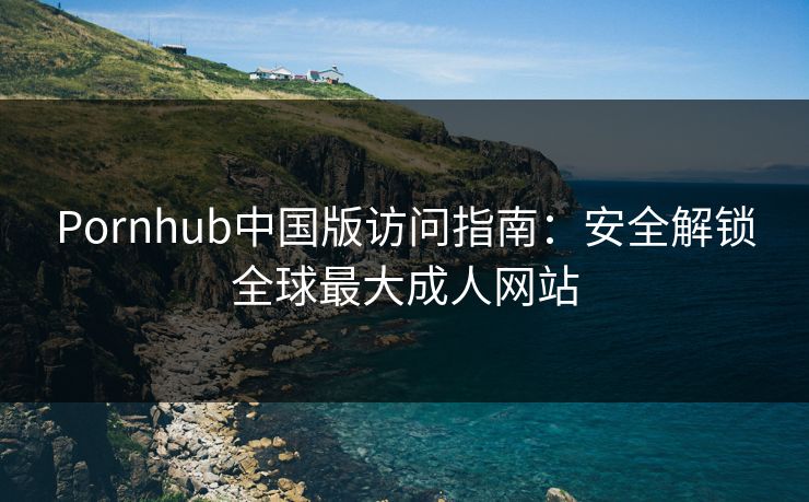 Pornhub中国版访问指南：安全解锁全球最大成人网站