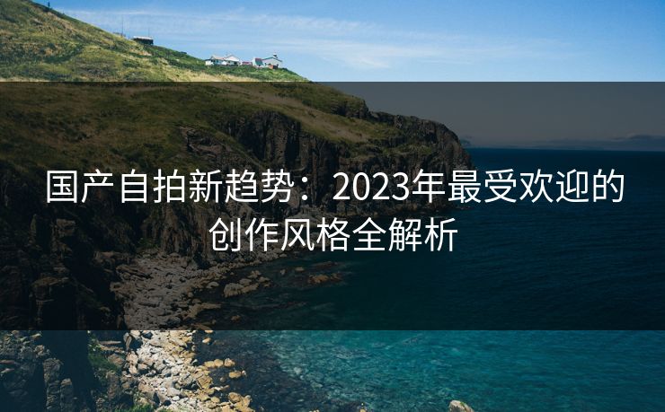 国产自拍新趋势：2023年最受欢迎的创作风格全解析