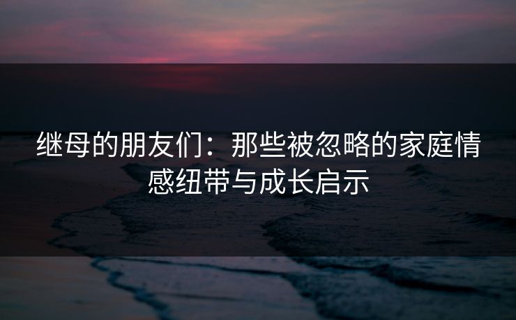 继母的朋友们：那些被忽略的家庭情感纽带与成长启示