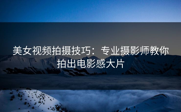美女视频拍摄技巧：专业摄影师教你拍出电影感大片