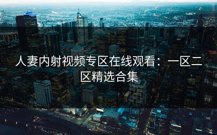 人妻内射视频专区在线观看：一区二区精选合集