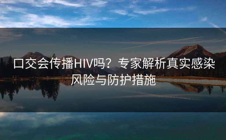 口交会传播HIV吗？专家解析真实感染风险与防护措施