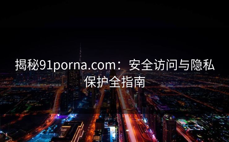 揭秘91porna.com：安全访问与隐私保护全指南