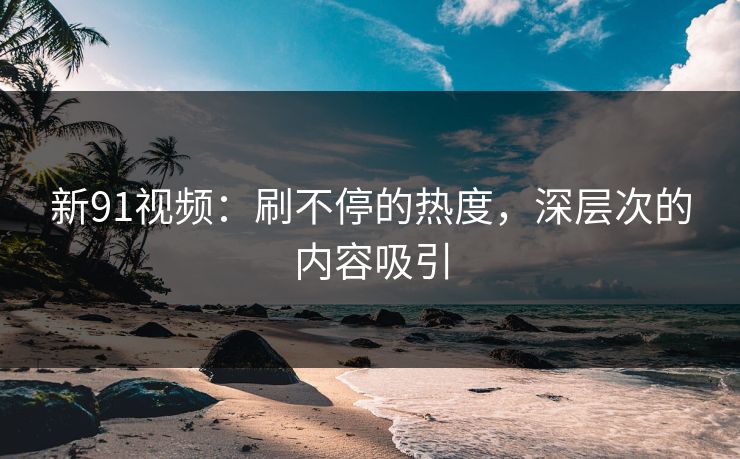 新91视频：刷不停的热度，深层次的内容吸引