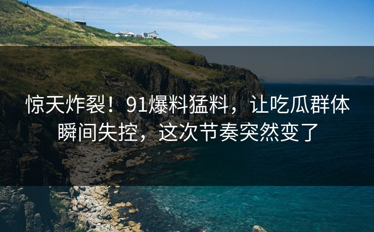 惊天炸裂！91爆料猛料，让吃瓜群体瞬间失控，这次节奏突然变了