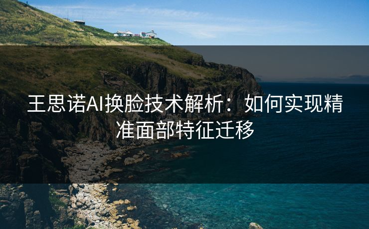 王思诺AI换脸技术解析：如何实现精准面部特征迁移