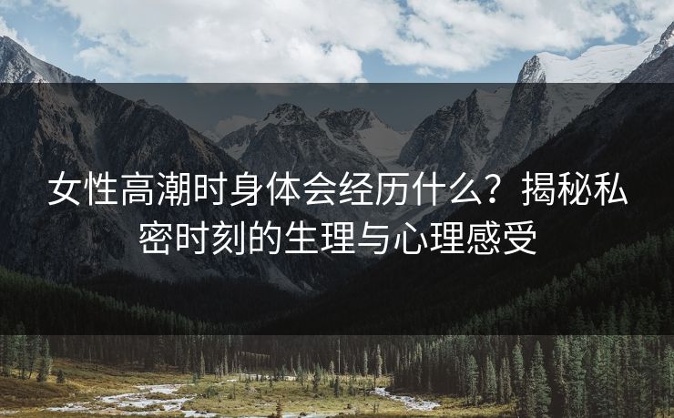 女性高潮时身体会经历什么？揭秘私密时刻的生理与心理感受