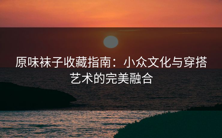 原味袜子收藏指南：小众文化与穿搭艺术的完美融合