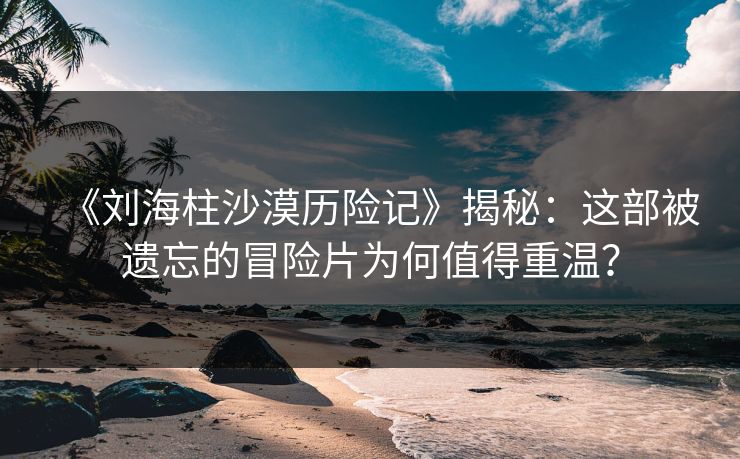 《刘海柱沙漠历险记》揭秘：这部被遗忘的冒险片为何值得重温？  第1张