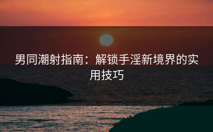 男同潮射指南：解锁手淫新境界的实用技巧