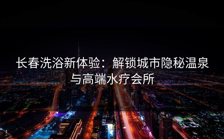 长春洗浴新体验：解锁城市隐秘温泉与高端水疗会所  第1张