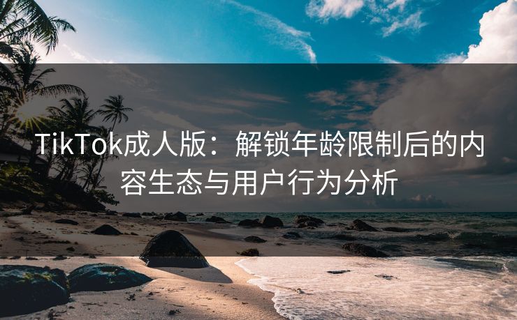TikTok成人版：解锁年龄限制后的内容生态与用户行为分析  第1张