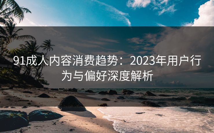 91成人内容消费趋势：2023年用户行为与偏好深度解析  第1张