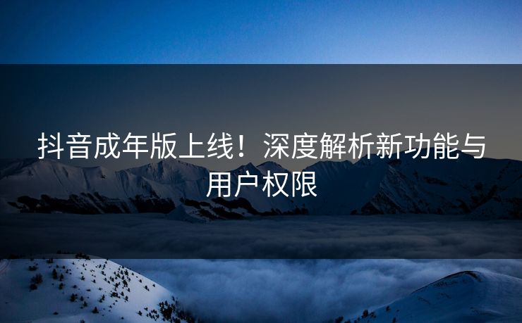 抖音成年版上线！深度解析新功能与用户权限