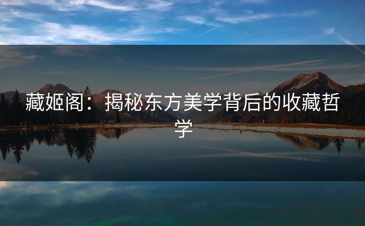 藏姬阁：揭秘东方美学背后的收藏哲学  第1张